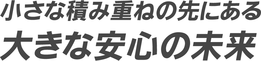 小さな積み重ねの先にある 大きな安心の未来