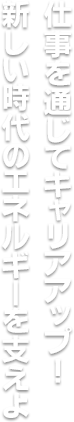 仕事を通じてキャリアアップ！新しい時代のエネルギーを支えよう